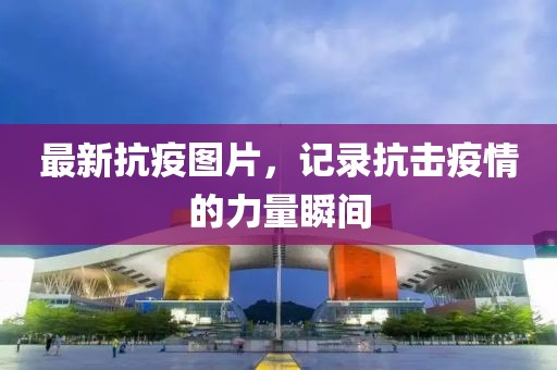最新抗疫图片，记录抗击疫情的力量瞬间