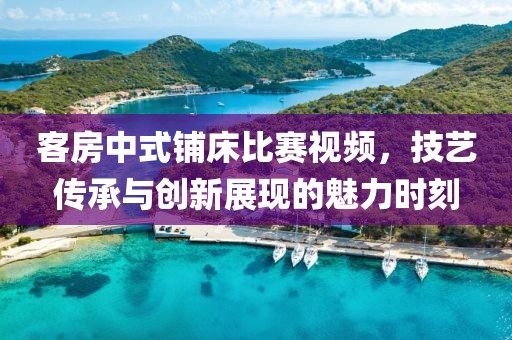 客房中式铺床比赛视频，技艺传承与创新展现的魅力时刻