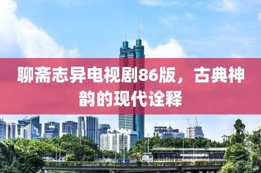 聊斋志异电视剧86版，古典神韵的现代诠释