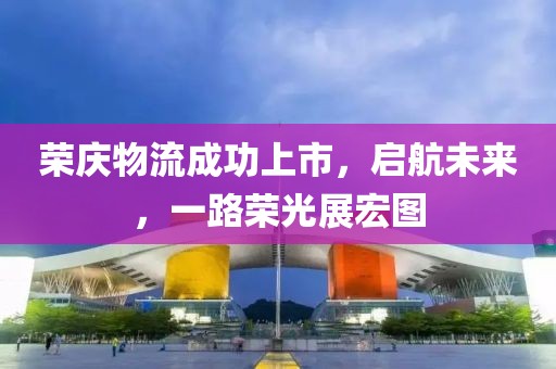 荣庆物流成功上市，启航未来，一路荣光展宏图