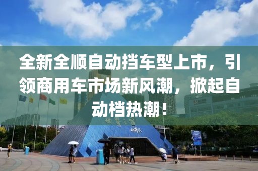 全新全顺自动挡车型上市，引领商用车市场新风潮，掀起自动档热潮！