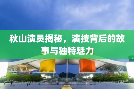 秋山演员揭秘，演技背后的故事与独特魅力