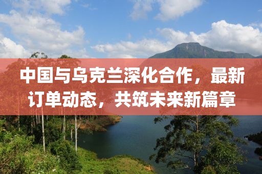 中国与乌克兰深化合作，最新订单动态，共筑未来新篇章