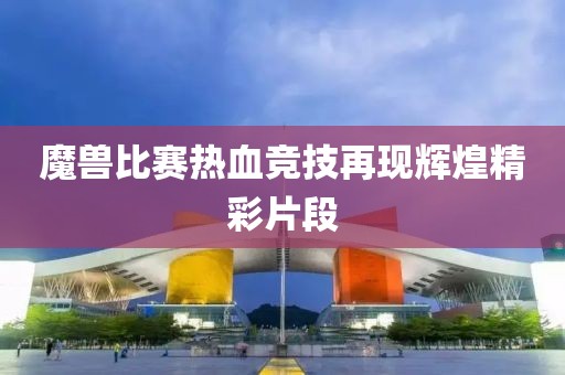 魔兽比赛热血竞技再现辉煌精彩片段