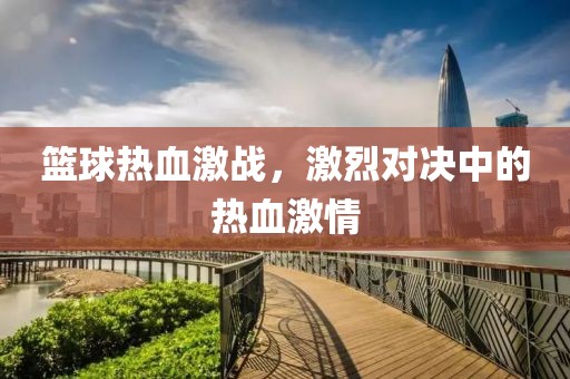 篮球热血激战，激烈对决中的热血激情
