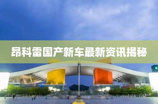 昂科雷国产新车最新资讯揭秘