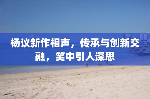 杨议新作相声，传承与创新交融，笑中引人深思