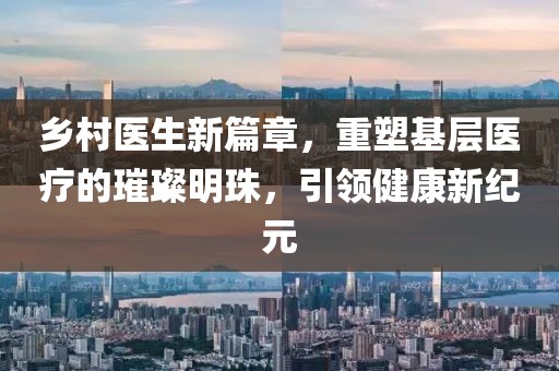 乡村医生新篇章，重塑基层医疗的璀璨明珠，引领健康新纪元
