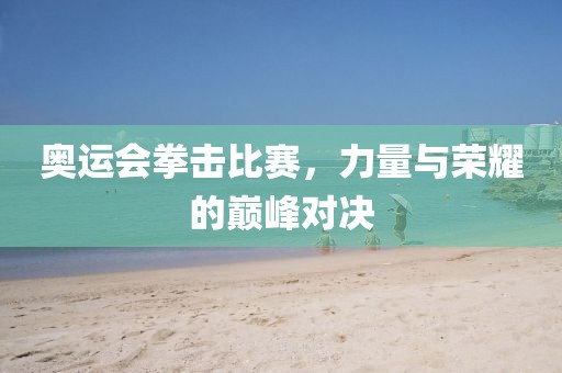 奥运会拳击比赛，力量与荣耀的巅峰对决