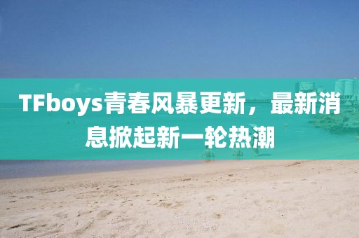 TFboys青春风暴更新，最新消息掀起新一轮热潮