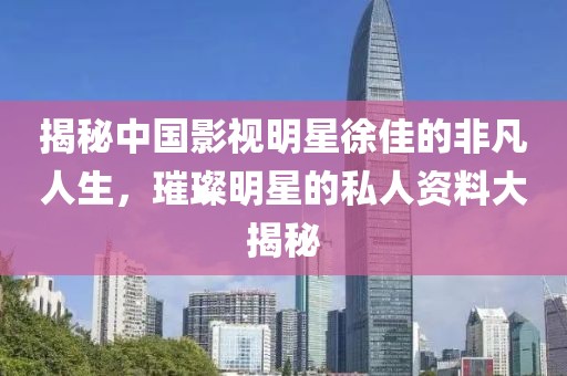 揭秘中国影视明星徐佳的非凡人生，璀璨明星的私人资料大揭秘