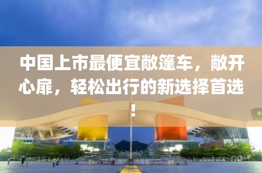 中国上市最便宜敞篷车，敞开心扉，轻松出行的新选择首选！