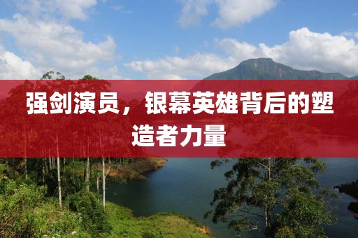 强剑演员，银幕英雄背后的塑造者力量