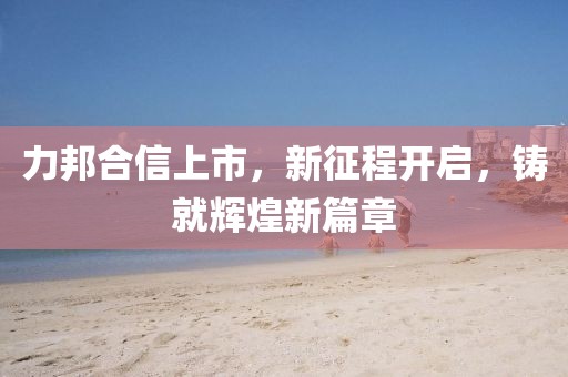 力邦合信上市，新征程开启，铸就辉煌新篇章