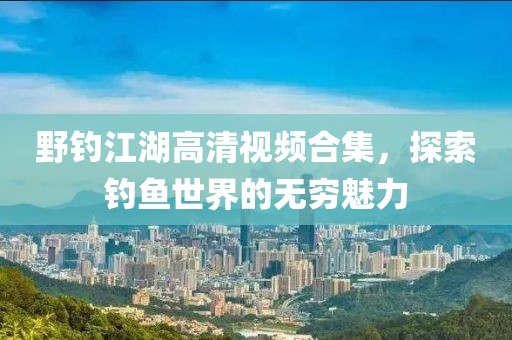 野钓江湖高清视频合集，探索钓鱼世界的无穷魅力