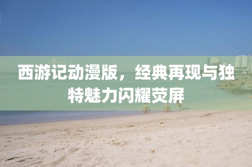 西游记动漫版，经典再现与独特魅力闪耀荧屏