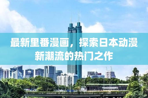 最新里番漫画，探索日本动漫新潮流的热门之作