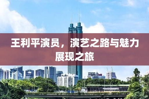 王利平演员，演艺之路与魅力展现之旅