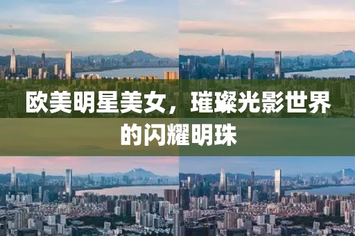 欧美明星美女，璀璨光影世界的闪耀明珠