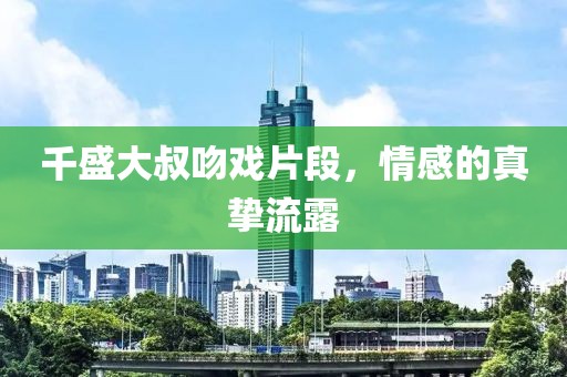 千盛大叔吻戏片段，情感的真挚流露