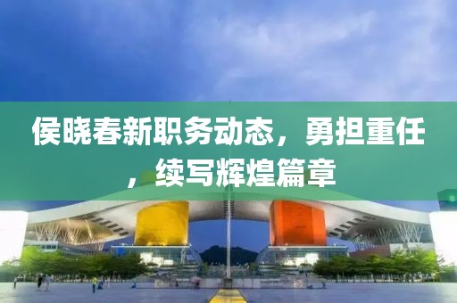 侯晓春新职务动态，勇担重任，续写辉煌篇章