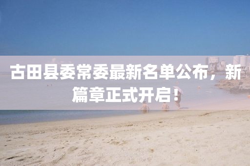 古田县委常委最新名单公布，新篇章正式开启！