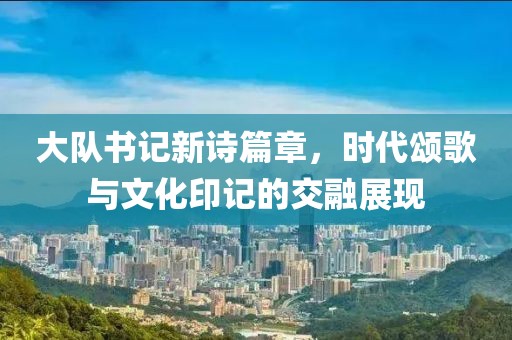 大队书记新诗篇章，时代颂歌与文化印记的交融展现