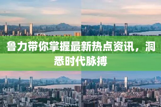 鲁力带你掌握最新热点资讯，洞悉时代脉搏