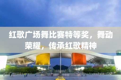红歌广场舞比赛特等奖，舞动荣耀，传承红歌精神