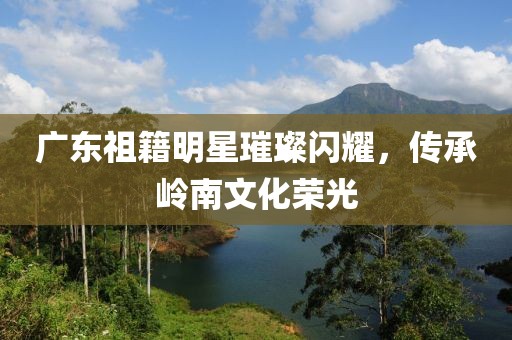 广东祖籍明星璀璨闪耀，传承岭南文化荣光