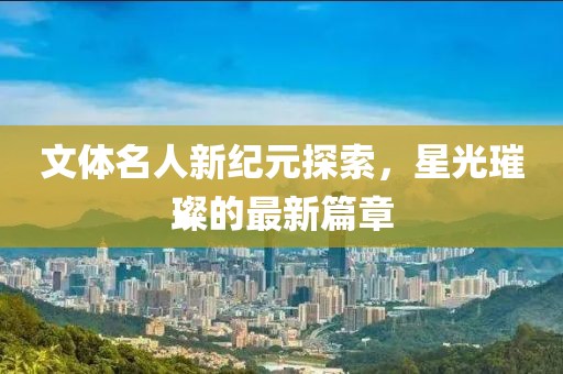 文体名人新纪元探索，星光璀璨的最新篇章