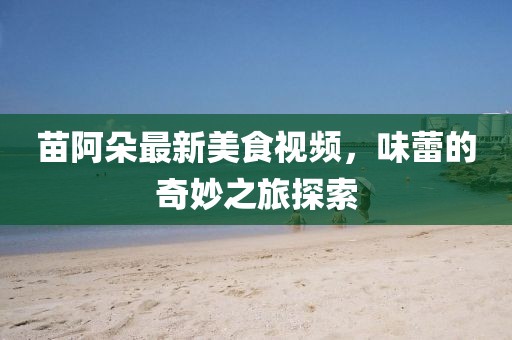 苗阿朵最新美食视频，味蕾的奇妙之旅探索