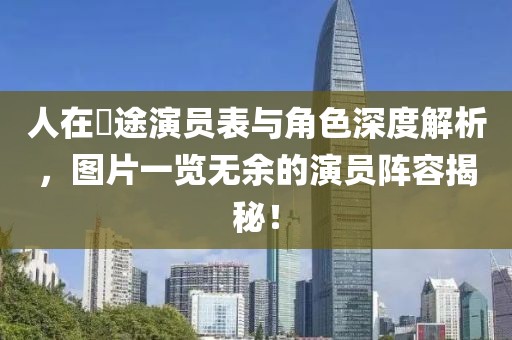 人在囧途演员表与角色深度解析，图片一览无余的演员阵容揭秘！
