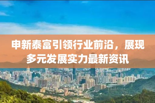 申新泰富引领行业前沿，展现多元发展实力最新资讯