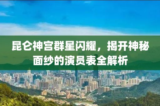 昆仑神宫群星闪耀，揭开神秘面纱的演员表全解析