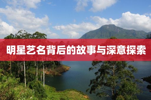 明星艺名背后的故事与深意探索