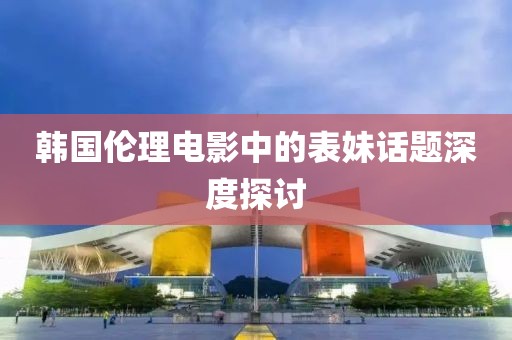 韩国伦理电影中的表妹话题深度探讨