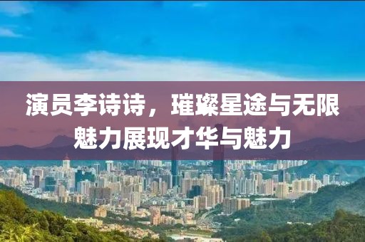 演员李诗诗，璀璨星途与无限魅力展现才华与魅力