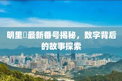 明里紬最新番号揭秘，数字背后的故事探索