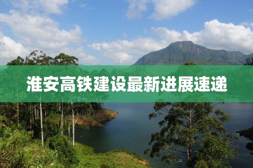 淮安高铁建设最新进展速递