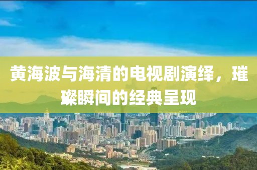 黄海波与海清的电视剧演绎，璀璨瞬间的经典呈现