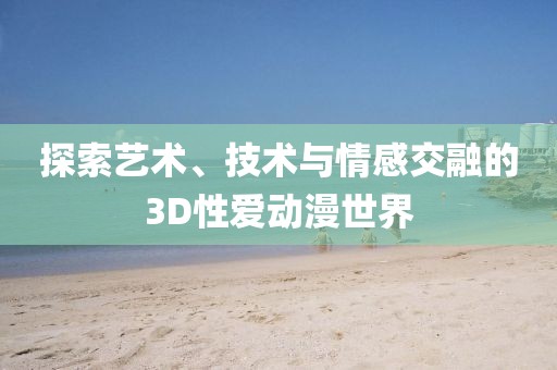 探索艺术、技术与情感交融的3D性爱动漫世界