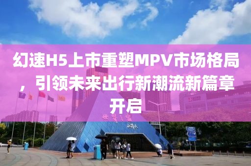 幻速H5上市重塑MPV市场格局，引领未来出行新潮流新篇章开启