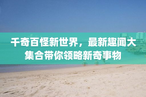 千奇百怪新世界，最新趣闻大集合带你领略新奇事物