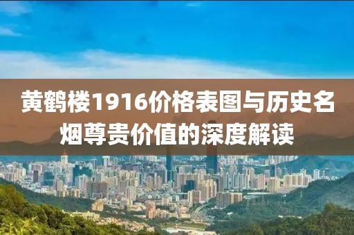 黄鹤楼1916价格表图与历史名烟尊贵价值的深度解读