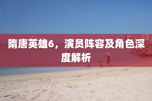 隋唐英雄6，演员阵容及角色深度解析