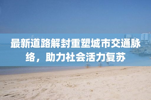 最新道路解封重塑城市交通脉络，助力社会活力复苏