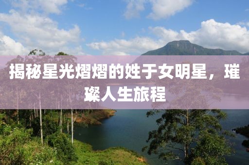 揭秘星光熠熠的姓于女明星，璀璨人生旅程
