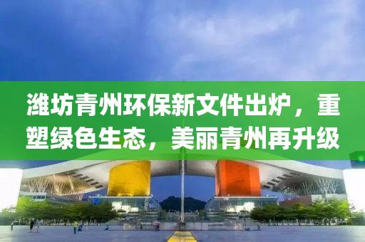 潍坊青州环保新文件出炉，重塑绿色生态，美丽青州再升级