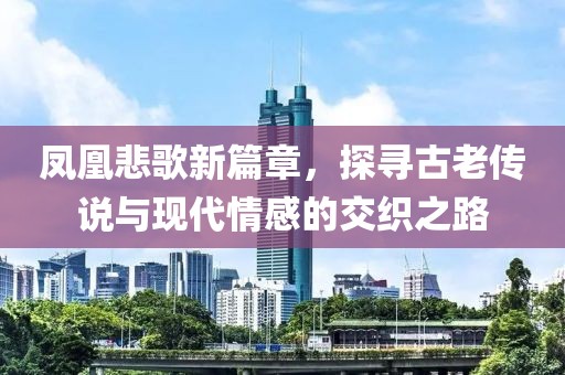 凤凰悲歌新篇章，探寻古老传说与现代情感的交织之路